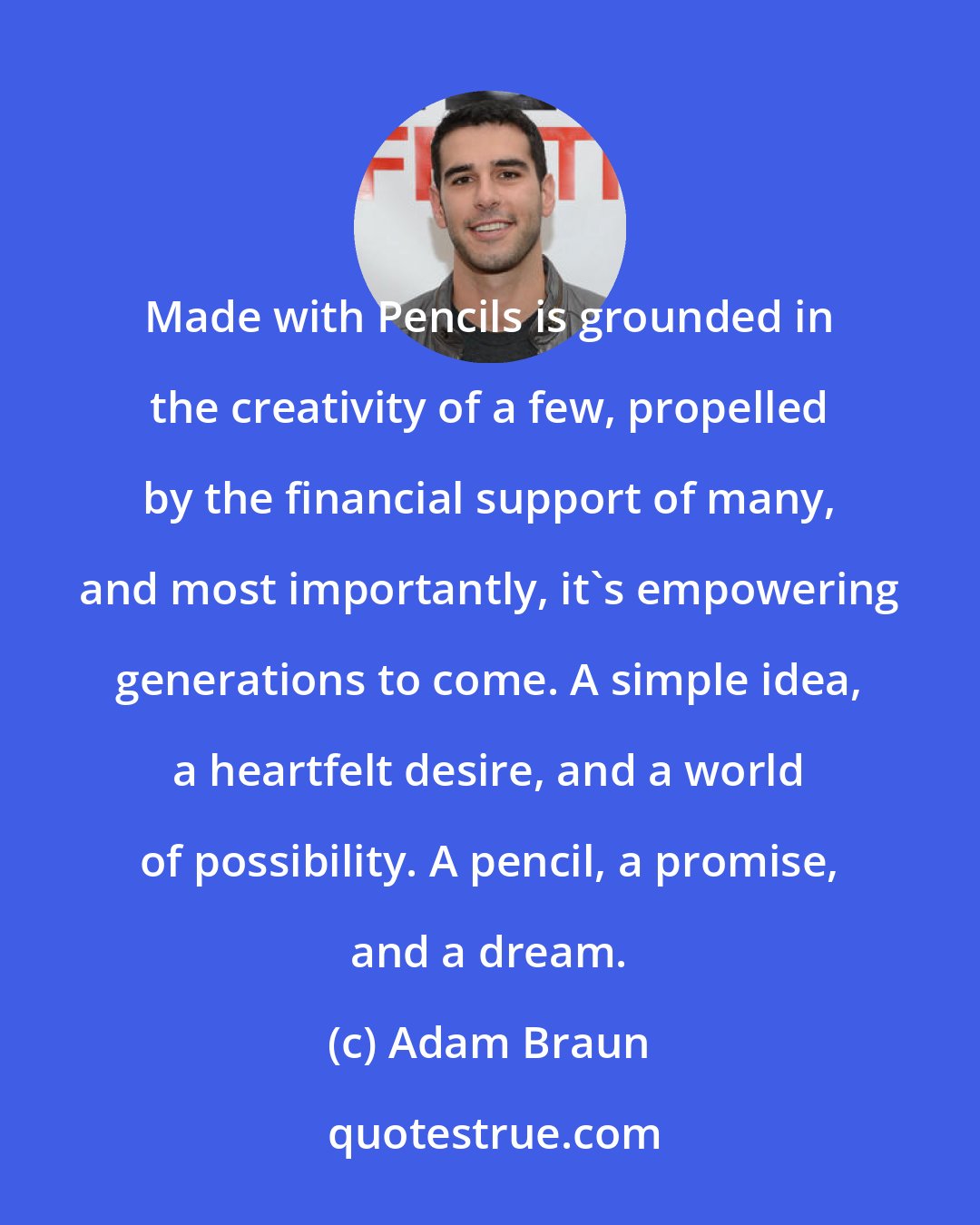 Adam Braun: Made with Pencils is grounded in the creativity of a few, propelled by the financial support of many, and most importantly, it's empowering generations to come. A simple idea, a heartfelt desire, and a world of possibility. A pencil, a promise, and a dream.
