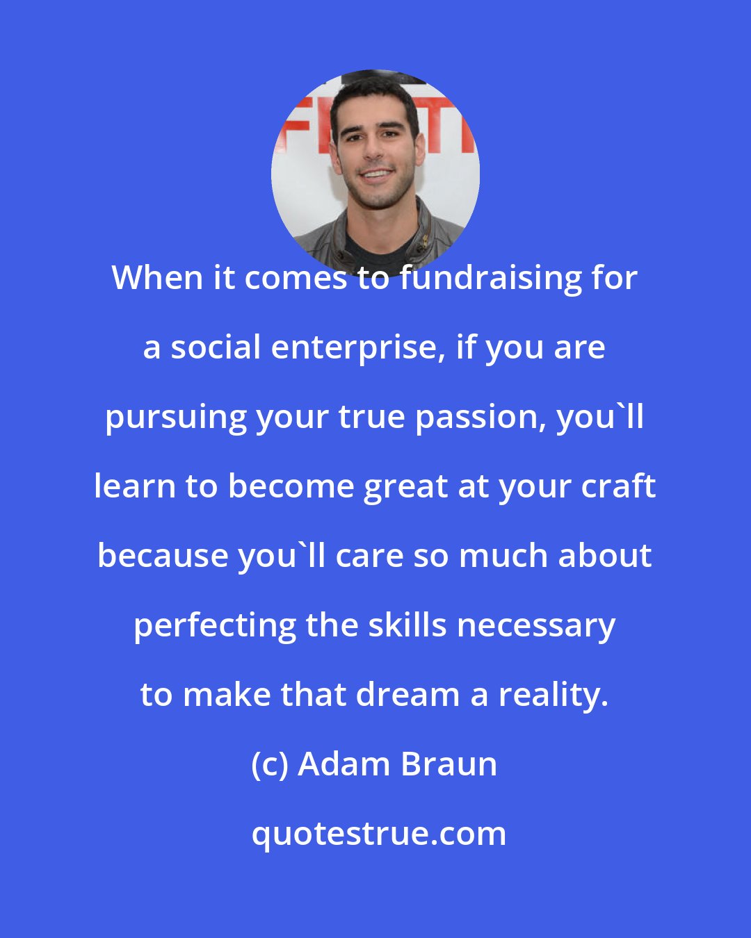 Adam Braun: When it comes to fundraising for a social enterprise, if you are pursuing your true passion, you'll learn to become great at your craft because you'll care so much about perfecting the skills necessary to make that dream a reality.