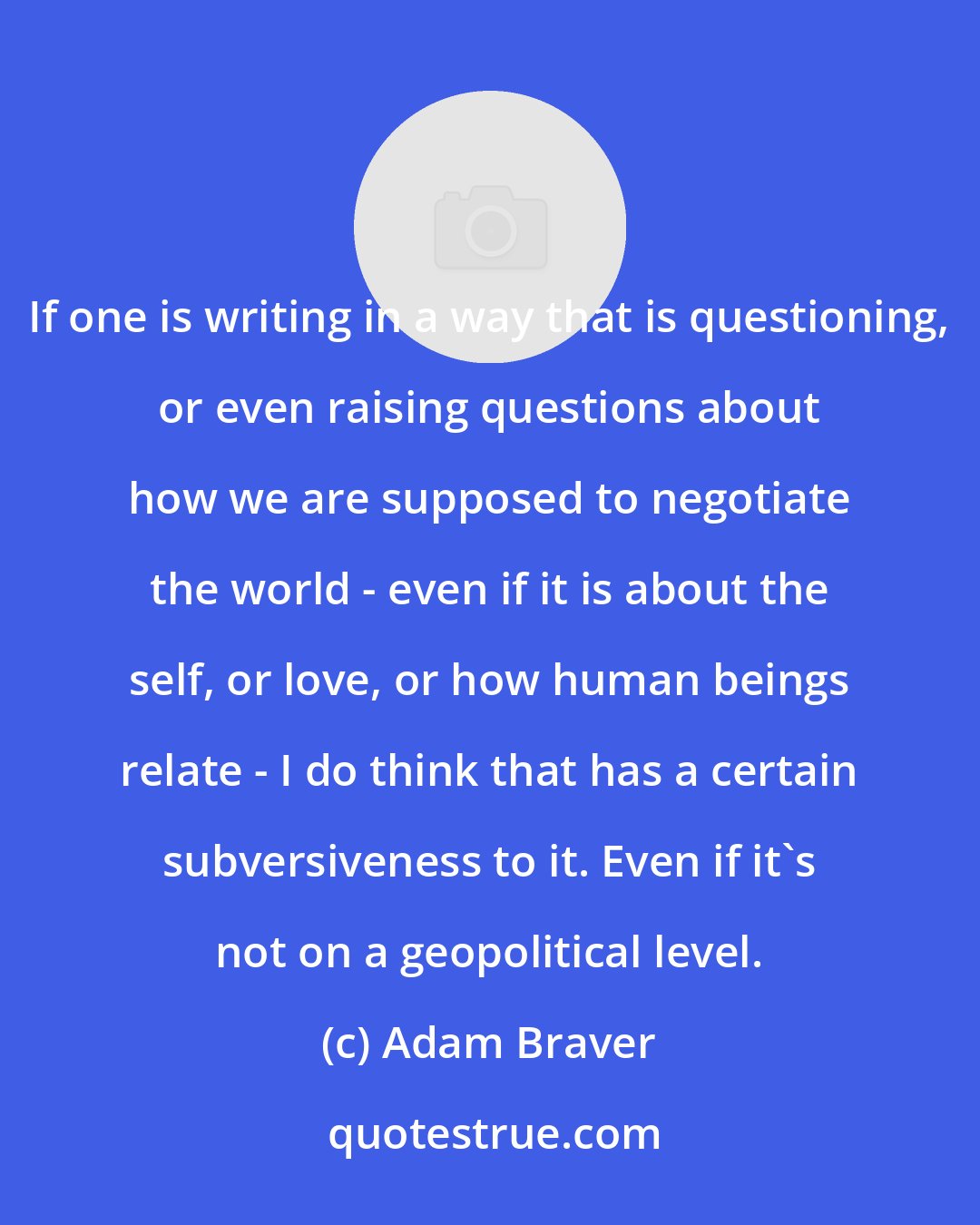 Adam Braver: If one is writing in a way that is questioning, or even raising questions about how we are supposed to negotiate the world - even if it is about the self, or love, or how human beings relate - I do think that has a certain subversiveness to it. Even if it's not on a geopolitical level.