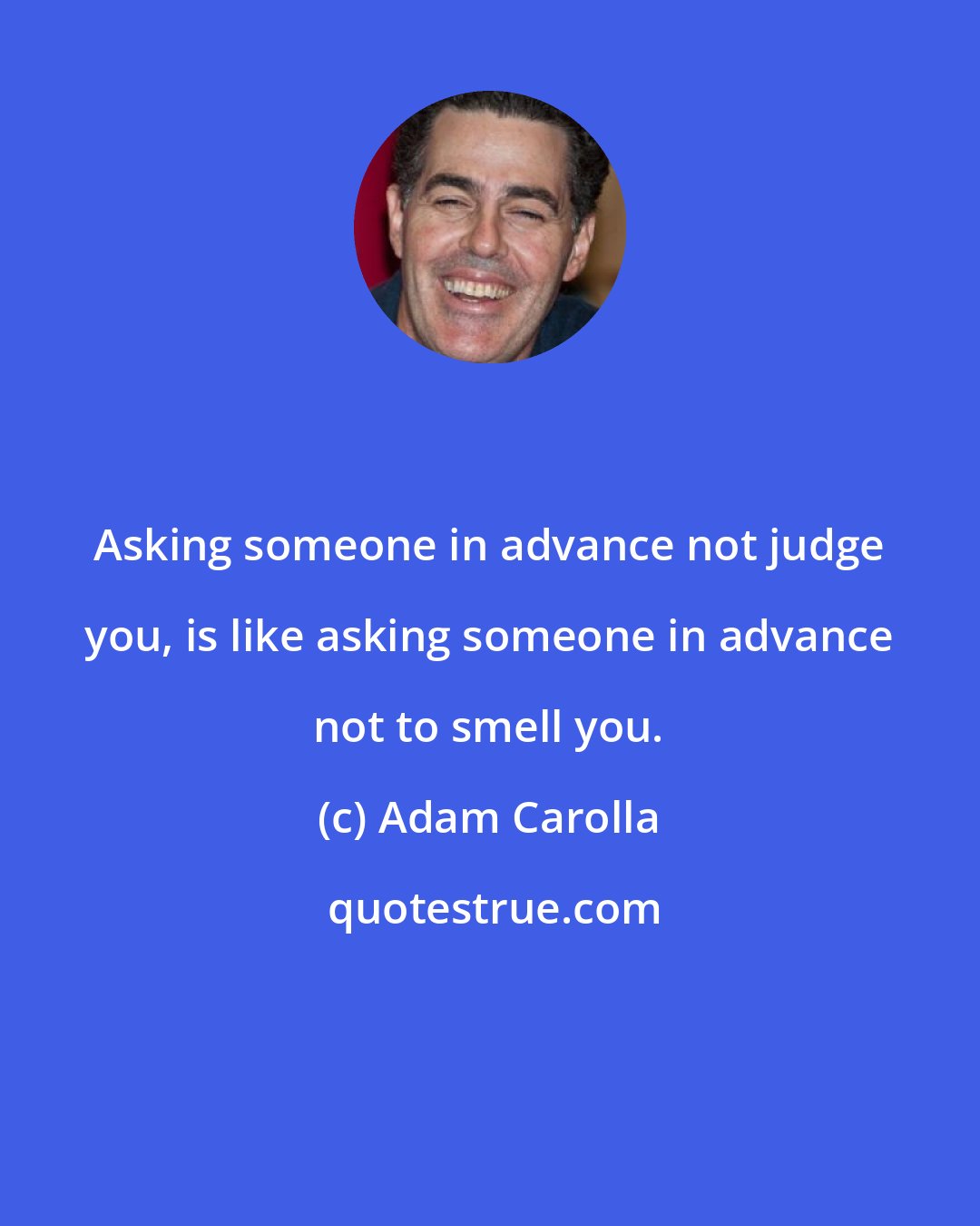 Adam Carolla: Asking someone in advance not judge you, is like asking someone in advance not to smell you.