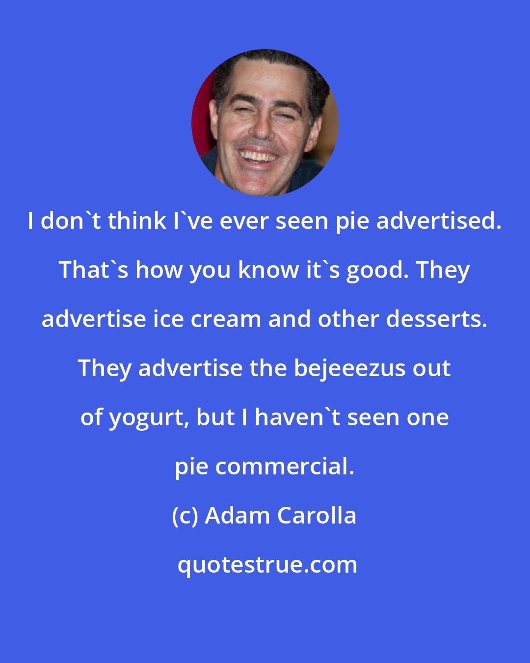 Adam Carolla: I don't think I've ever seen pie advertised. That's how you know it's good. They advertise ice cream and other desserts. They advertise the bejeeezus out of yogurt, but I haven't seen one pie commercial.