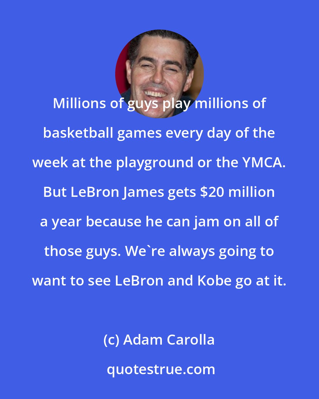 Adam Carolla: Millions of guys play millions of basketball games every day of the week at the playground or the YMCA. But LeBron James gets $20 million a year because he can jam on all of those guys. We're always going to want to see LeBron and Kobe go at it.