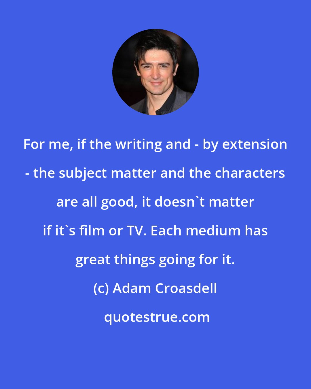 Adam Croasdell: For me, if the writing and - by extension - the subject matter and the characters are all good, it doesn't matter if it's film or TV. Each medium has great things going for it.