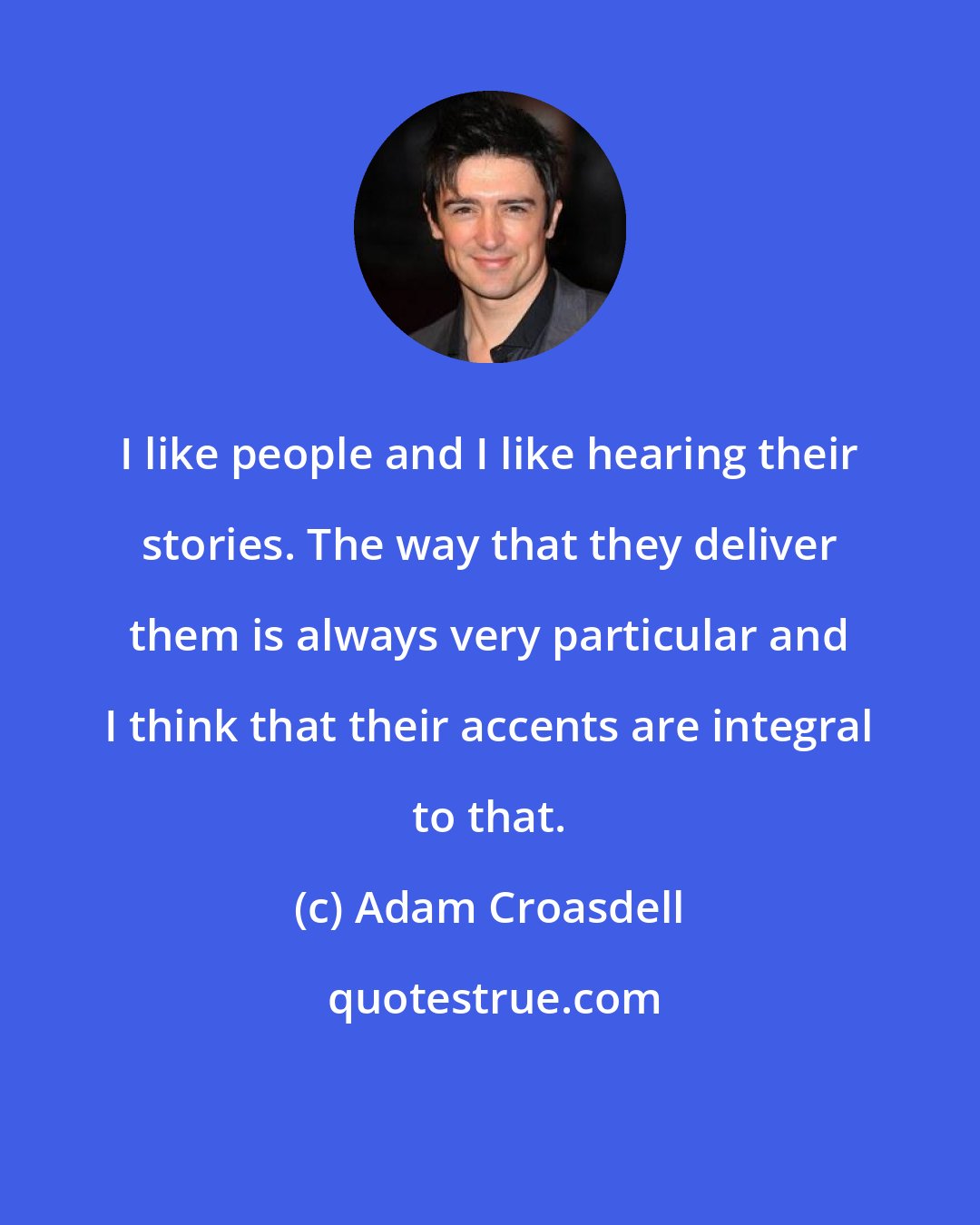 Adam Croasdell: I like people and I like hearing their stories. The way that they deliver them is always very particular and I think that their accents are integral to that.