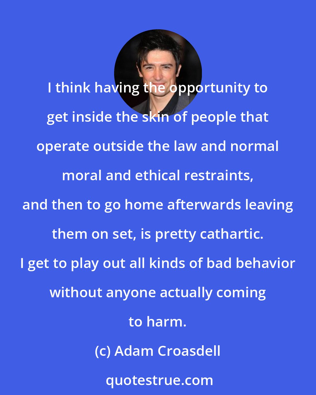 Adam Croasdell: I think having the opportunity to get inside the skin of people that operate outside the law and normal moral and ethical restraints, and then to go home afterwards leaving them on set, is pretty cathartic. I get to play out all kinds of bad behavior without anyone actually coming to harm.