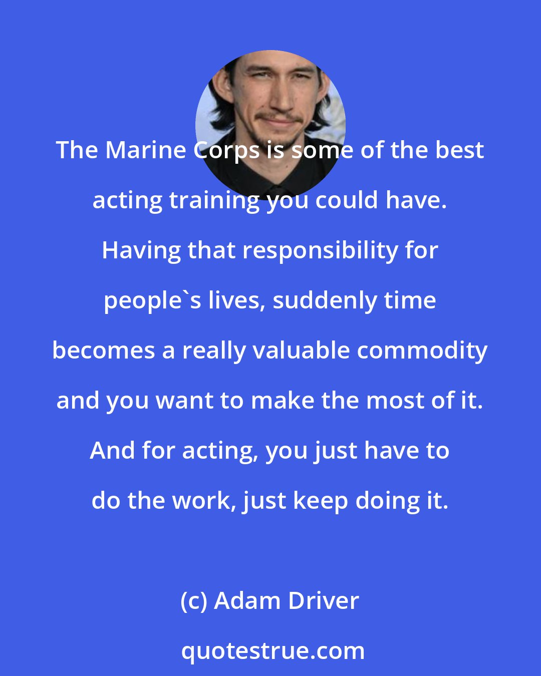 Adam Driver: The Marine Corps is some of the best acting training you could have. Having that responsibility for people's lives, suddenly time becomes a really valuable commodity and you want to make the most of it. And for acting, you just have to do the work, just keep doing it.
