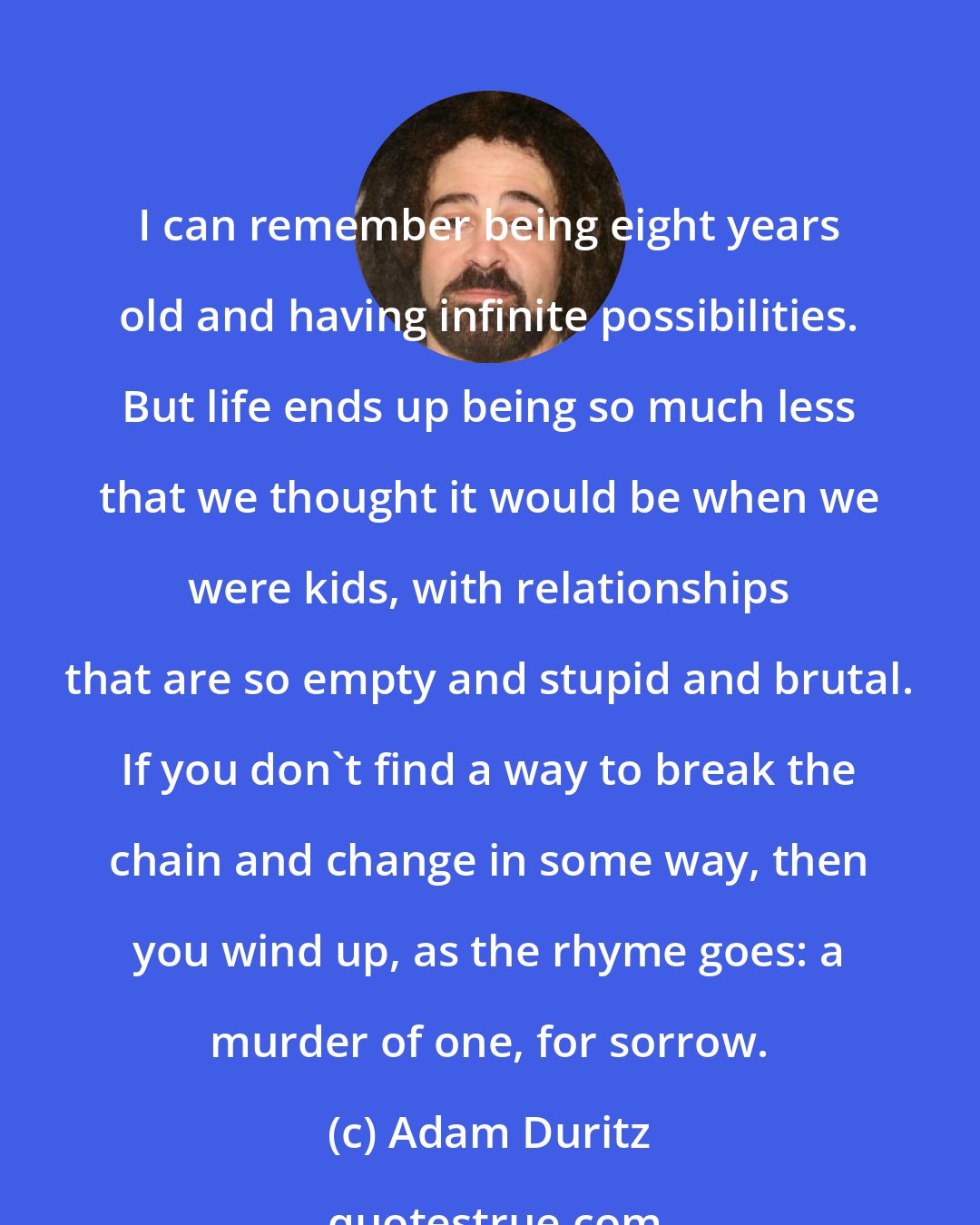 Adam Duritz: I can remember being eight years old and having infinite possibilities. But life ends up being so much less that we thought it would be when we were kids, with relationships that are so empty and stupid and brutal. If you don't find a way to break the chain and change in some way, then you wind up, as the rhyme goes: a murder of one, for sorrow.
