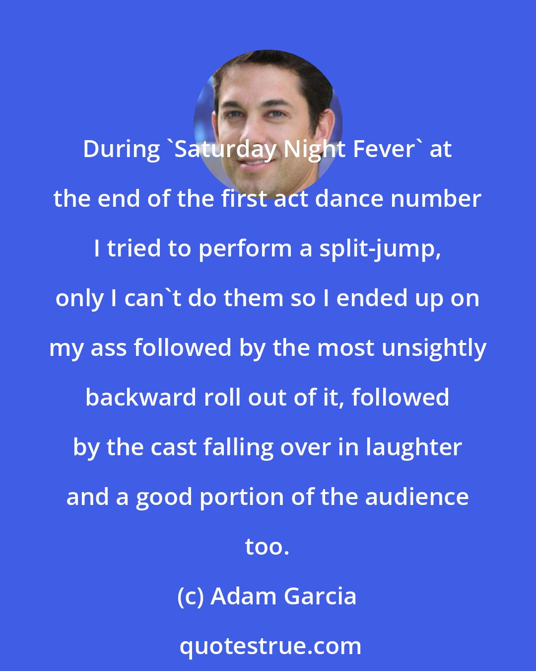 Adam Garcia: During 'Saturday Night Fever' at the end of the first act dance number I tried to perform a split-jump, only I can't do them so I ended up on my ass followed by the most unsightly backward roll out of it, followed by the cast falling over in laughter and a good portion of the audience too.