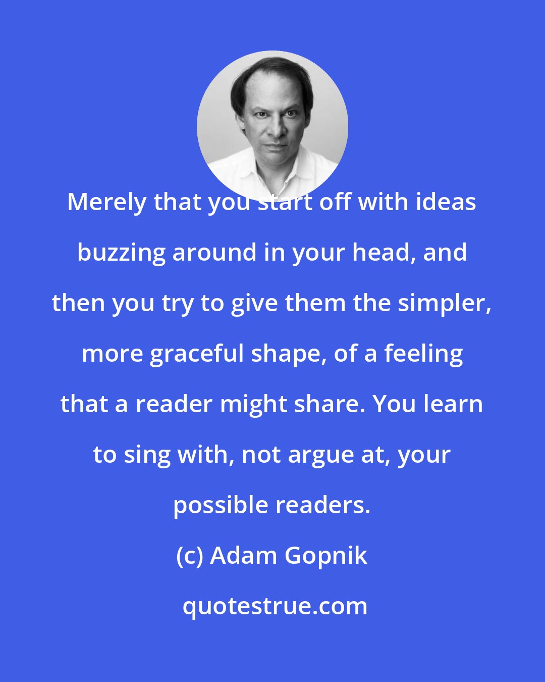 Adam Gopnik: Merely that you start off with ideas buzzing around in your head, and then you try to give them the simpler, more graceful shape, of a feeling that a reader might share. You learn to sing with, not argue at, your possible readers.