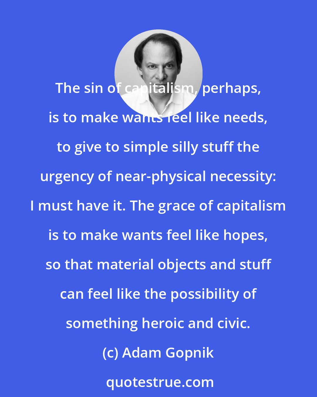 Adam Gopnik: The sin of capitalism, perhaps, is to make wants feel like needs, to give to simple silly stuff the urgency of near-physical necessity: I must have it. The grace of capitalism is to make wants feel like hopes, so that material objects and stuff can feel like the possibility of something heroic and civic.