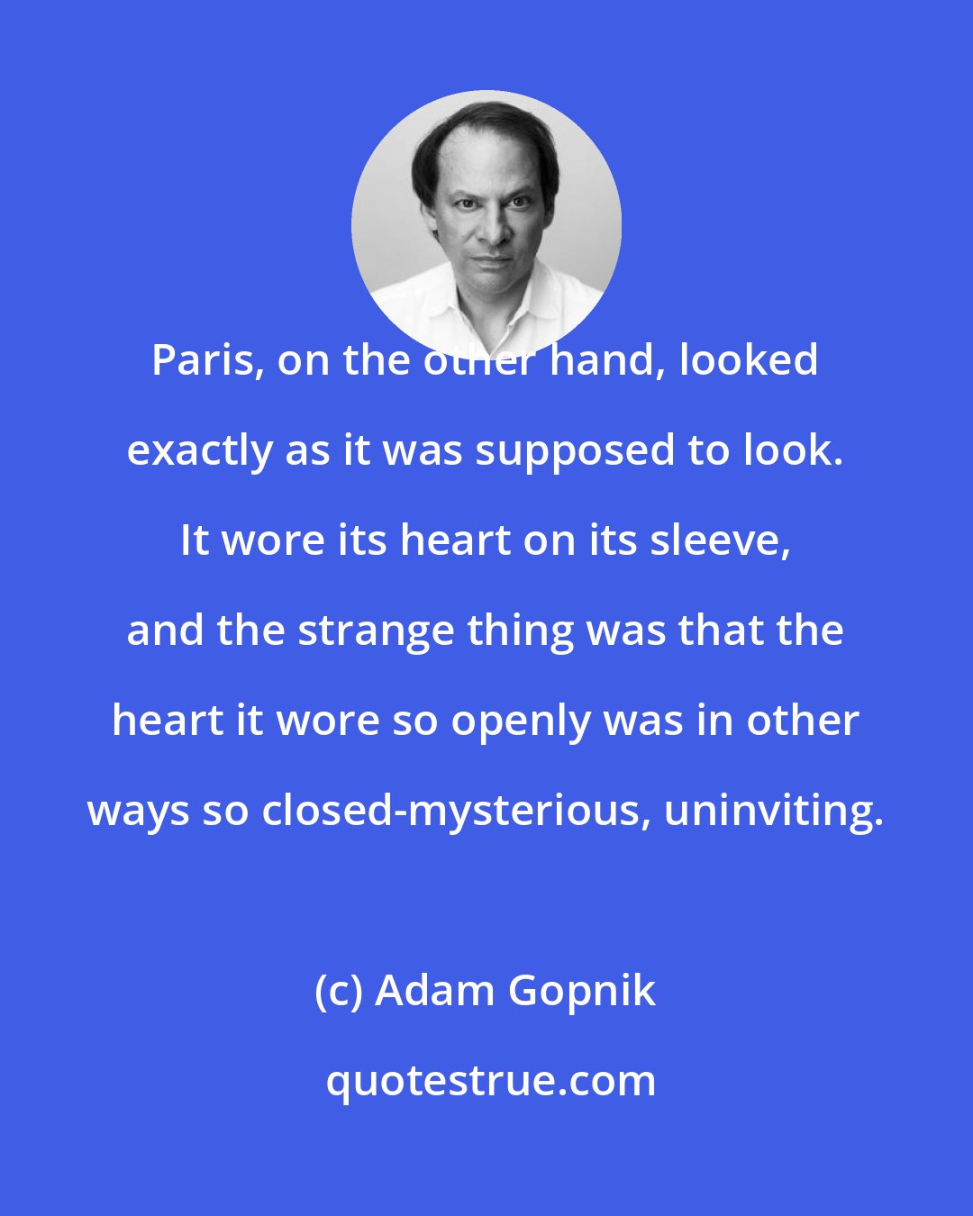 Adam Gopnik: Paris, on the other hand, looked exactly as it was supposed to look. It wore its heart on its sleeve, and the strange thing was that the heart it wore so openly was in other ways so closed-mysterious, uninviting.