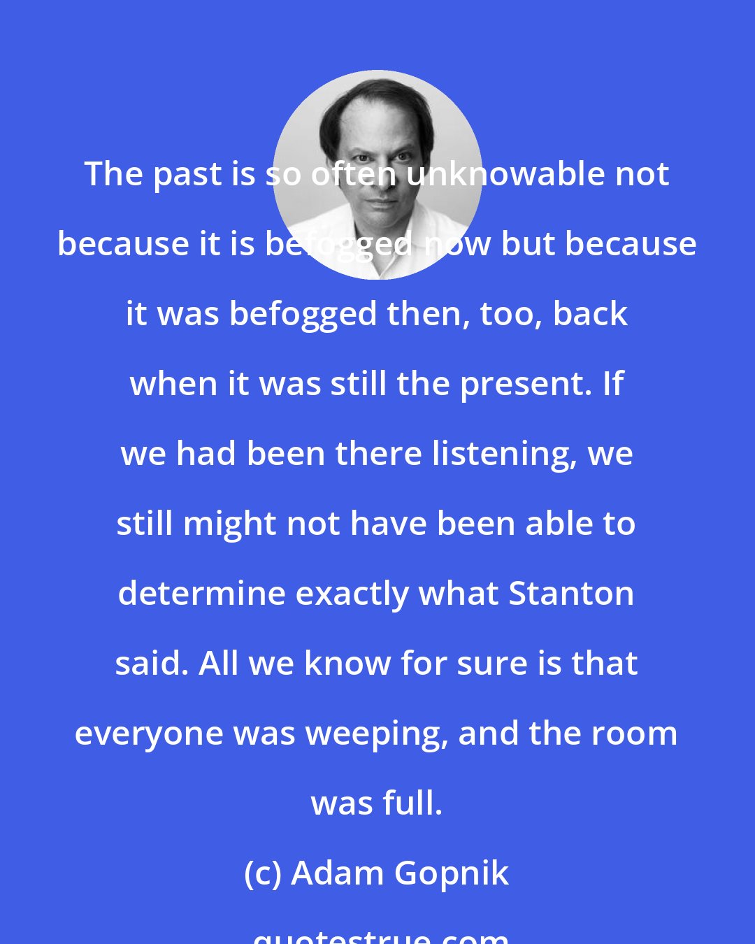 Adam Gopnik: The past is so often unknowable not because it is befogged now but because it was befogged then, too, back when it was still the present. If we had been there listening, we still might not have been able to determine exactly what Stanton said. All we know for sure is that everyone was weeping, and the room was full.