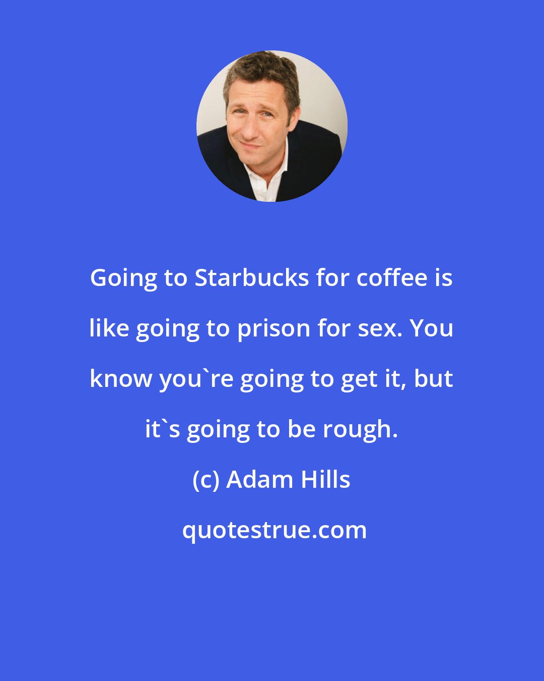 Adam Hills: Going to Starbucks for coffee is like going to prison for sex. You know you're going to get it, but it's going to be rough.