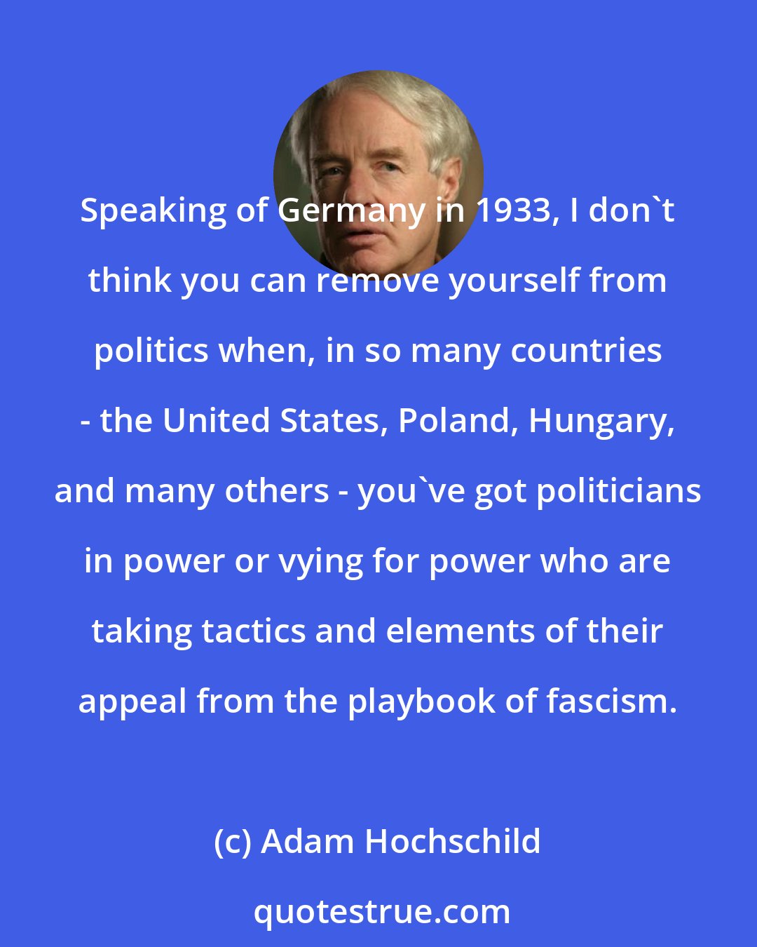 Adam Hochschild: Speaking of Germany in 1933, I don't think you can remove yourself from politics when, in so many countries - the United States, Poland, Hungary, and many others - you've got politicians in power or vying for power who are taking tactics and elements of their appeal from the playbook of fascism.