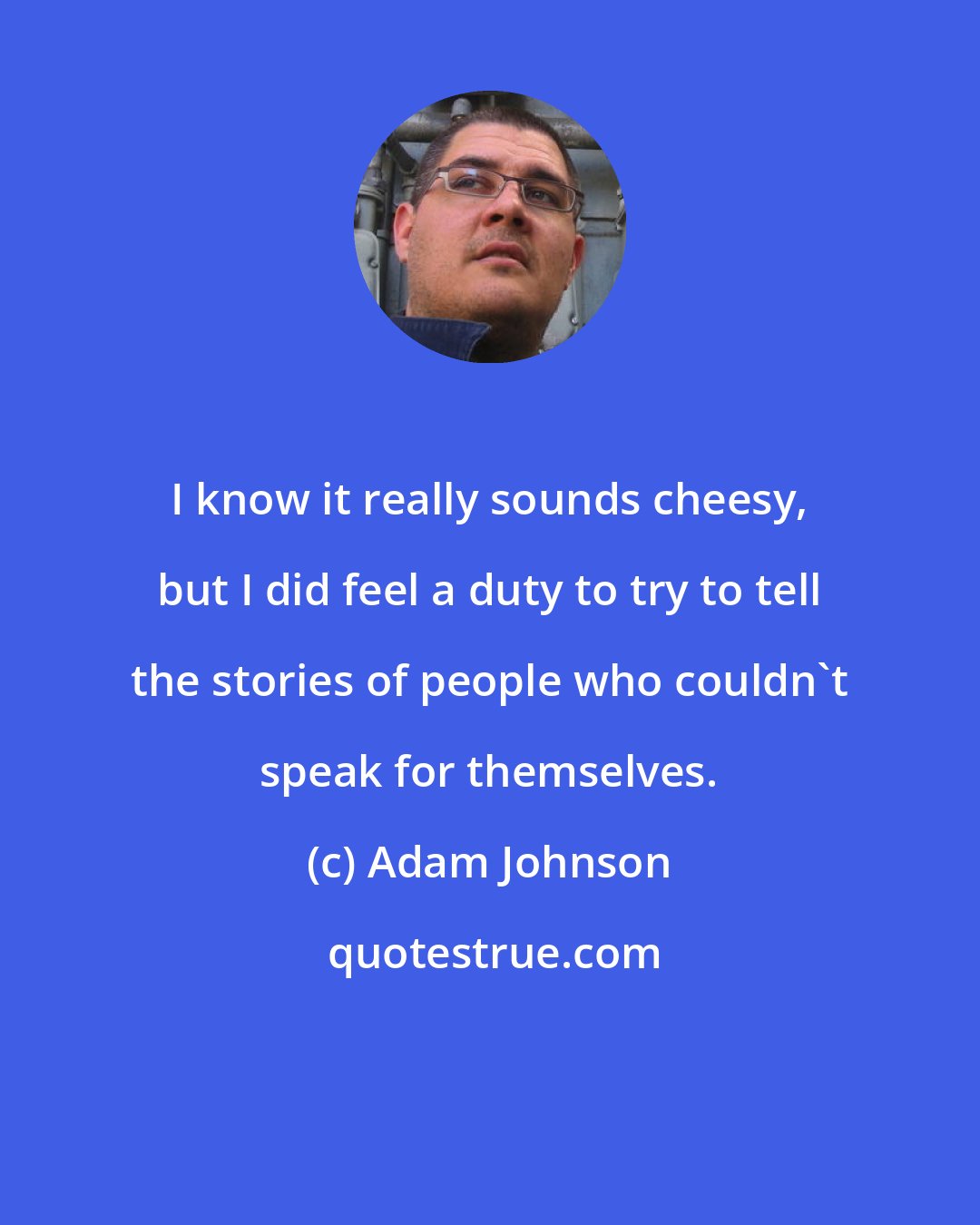 Adam Johnson: I know it really sounds cheesy, but I did feel a duty to try to tell the stories of people who couldn't speak for themselves.