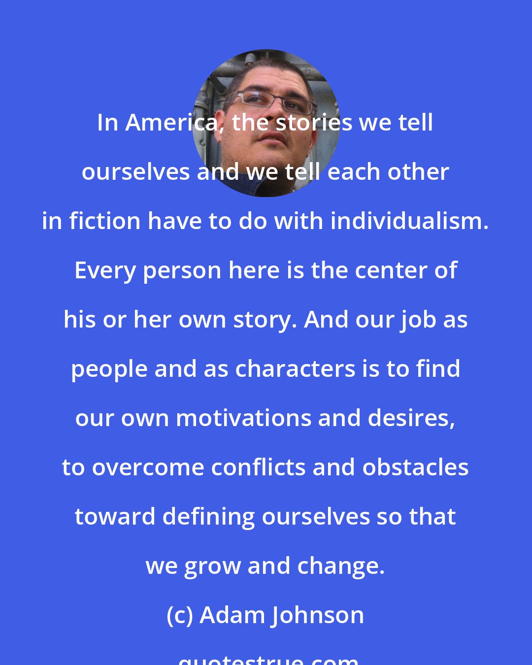 Adam Johnson: In America, the stories we tell ourselves and we tell each other in fiction have to do with individualism. Every person here is the center of his or her own story. And our job as people and as characters is to find our own motivations and desires, to overcome conflicts and obstacles toward defining ourselves so that we grow and change.