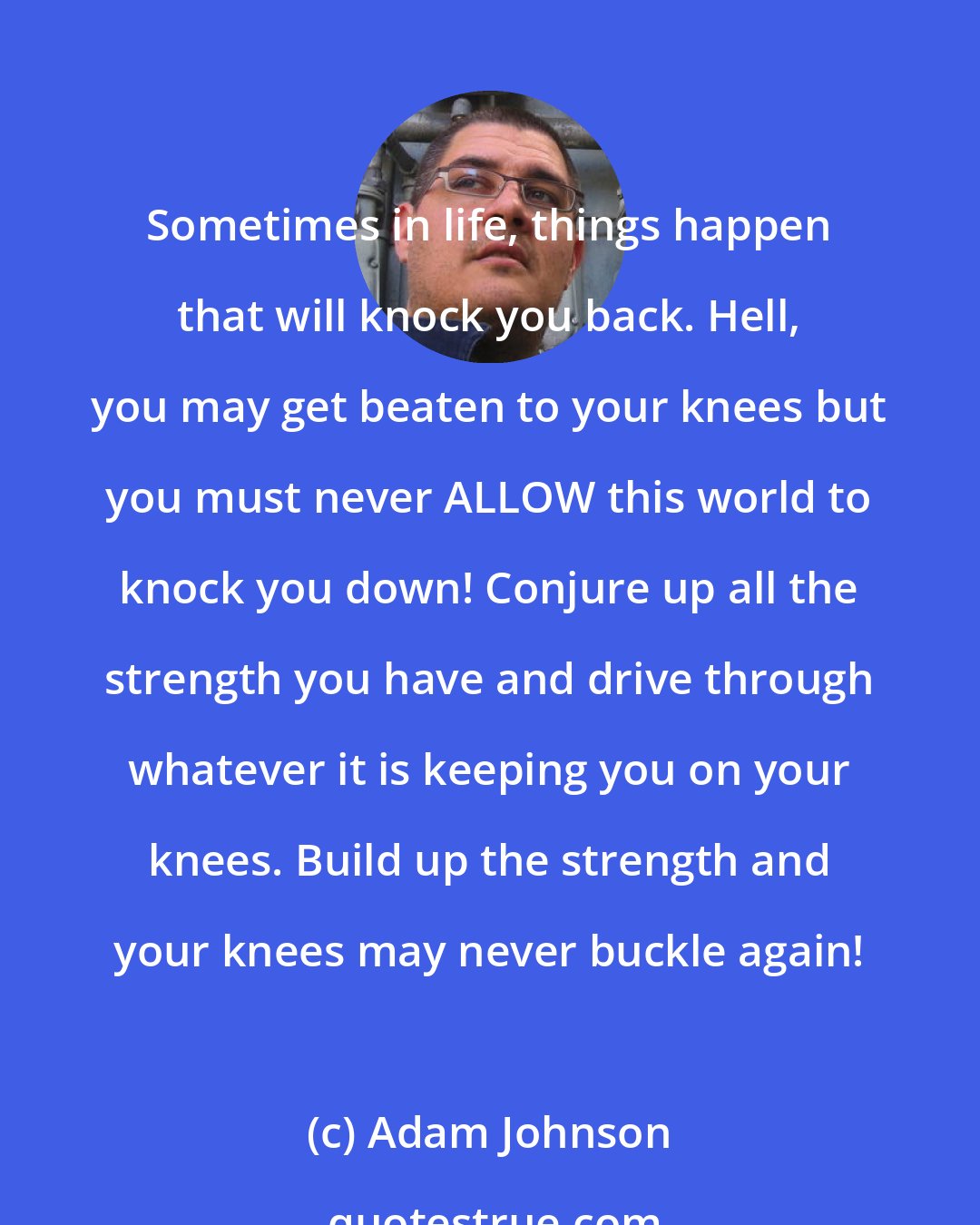 Adam Johnson: Sometimes in life, things happen that will knock you back. Hell, you may get beaten to your knees but you must never ALLOW this world to knock you down! Conjure up all the strength you have and drive through whatever it is keeping you on your knees. Build up the strength and your knees may never buckle again!