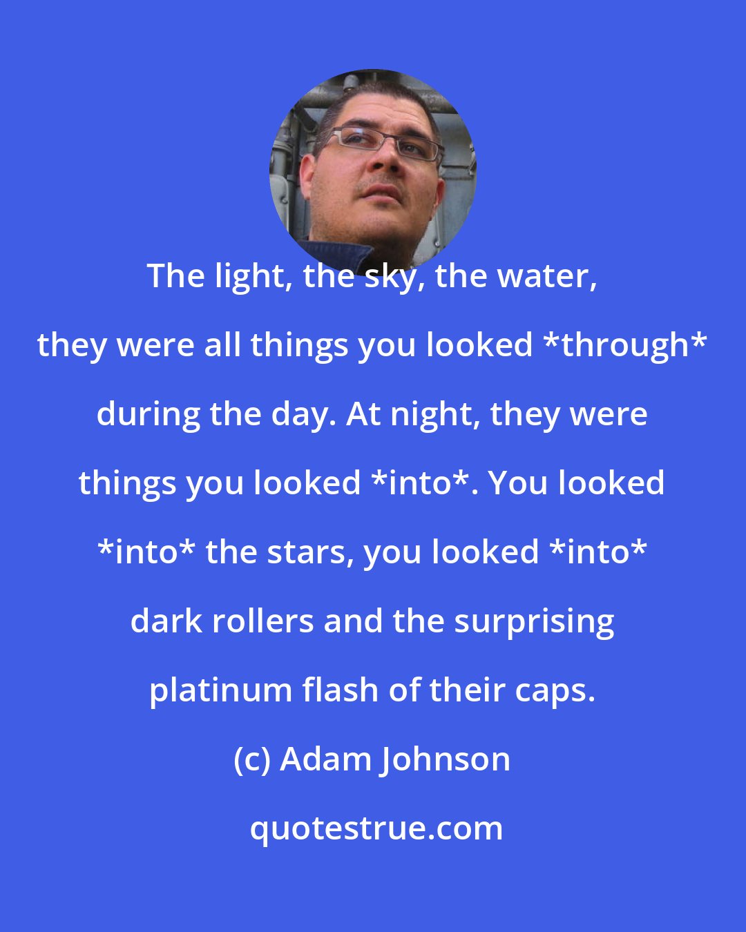 Adam Johnson: The light, the sky, the water, they were all things you looked *through* during the day. At night, they were things you looked *into*. You looked *into* the stars, you looked *into* dark rollers and the surprising platinum flash of their caps.
