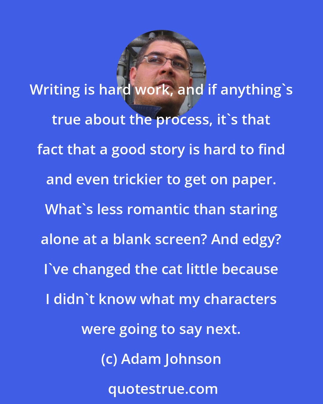 Adam Johnson: Writing is hard work, and if anything's true about the process, it's that fact that a good story is hard to find and even trickier to get on paper. What's less romantic than staring alone at a blank screen? And edgy? I've changed the cat little because I didn't know what my characters were going to say next.