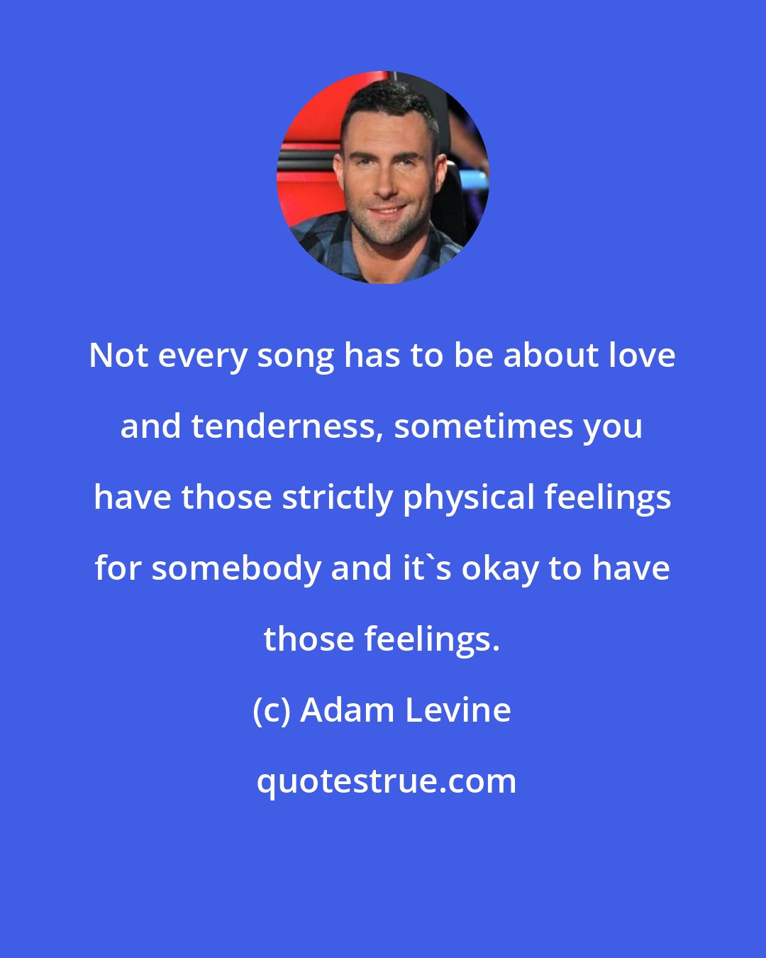 Adam Levine: Not every song has to be about love and tenderness, sometimes you have those strictly physical feelings for somebody and it's okay to have those feelings.