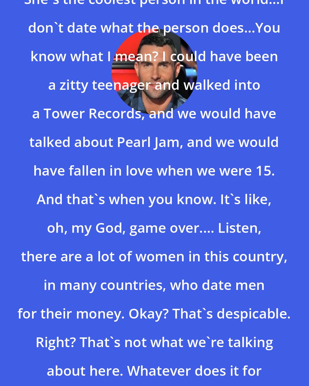 Adam Levine: She's the coolest person in the world...I don't date what the person does...You know what I mean? I could have been a zitty teenager and walked into a Tower Records, and we would have talked about Pearl Jam, and we would have fallen in love when we were 15. And that's when you know. It's like, oh, my God, game over.... Listen, there are a lot of women in this country, in many countries, who date men for their money. Okay? That's despicable. Right? That's not what we're talking about here. Whatever does it for you, man.