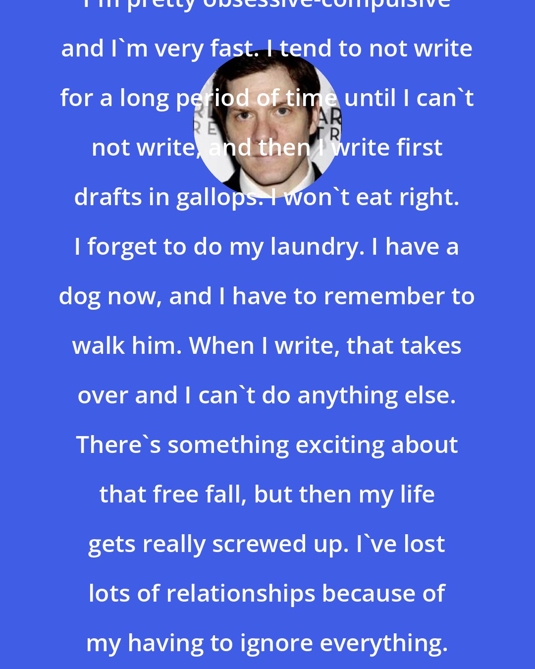 Adam Rapp: I'm pretty obsessive-compulsive and I'm very fast. I tend to not write for a long period of time until I can't not write, and then I write first drafts in gallops. I won't eat right. I forget to do my laundry. I have a dog now, and I have to remember to walk him. When I write, that takes over and I can't do anything else. There's something exciting about that free fall, but then my life gets really screwed up. I've lost lots of relationships because of my having to ignore everything.