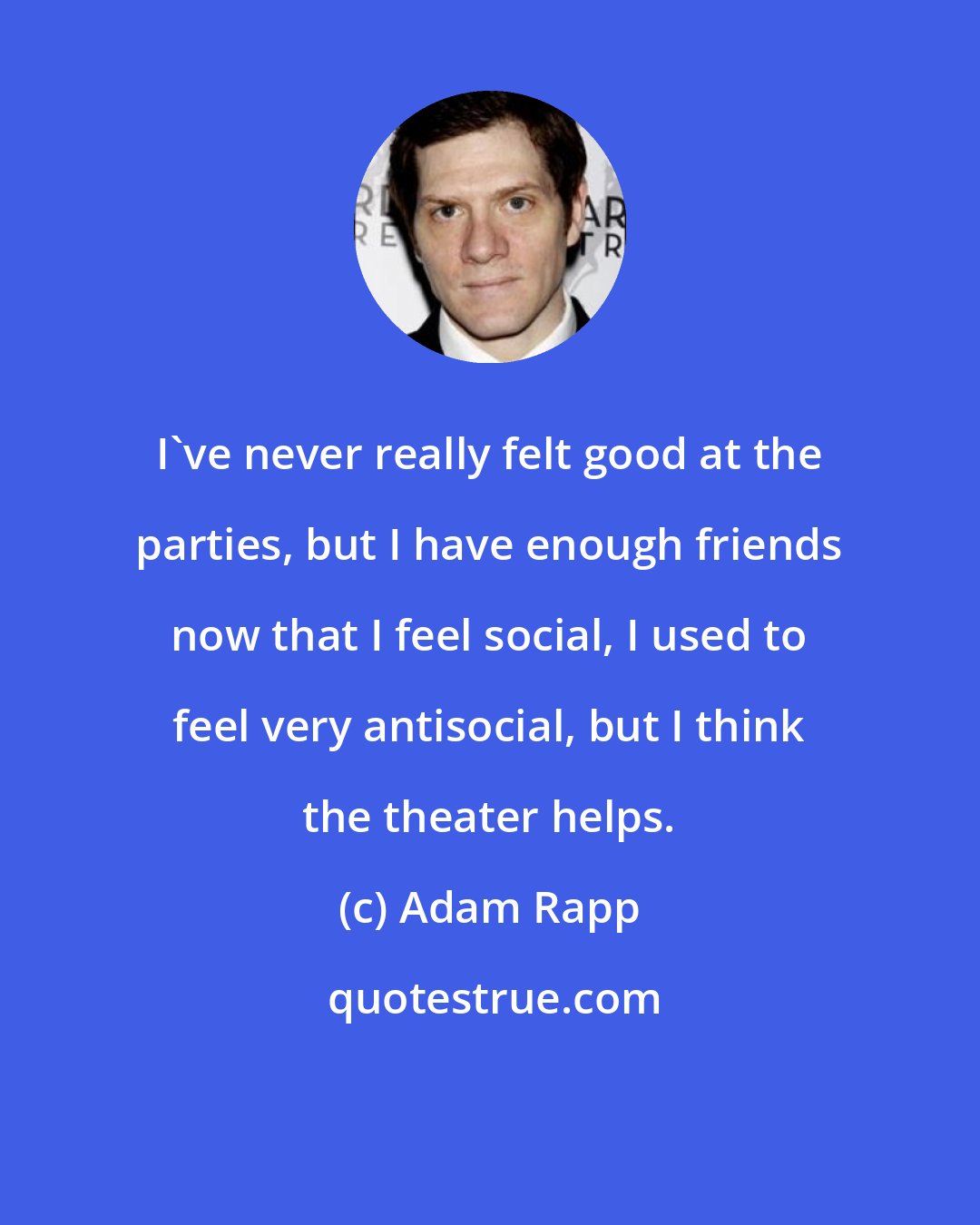 Adam Rapp: I've never really felt good at the parties, but I have enough friends now that I feel social, I used to feel very antisocial, but I think the theater helps.