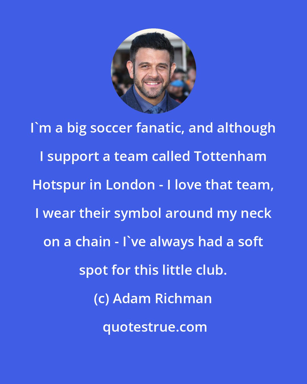 Adam Richman: I'm a big soccer fanatic, and although I support a team called Tottenham Hotspur in London - I love that team, I wear their symbol around my neck on a chain - I've always had a soft spot for this little club.