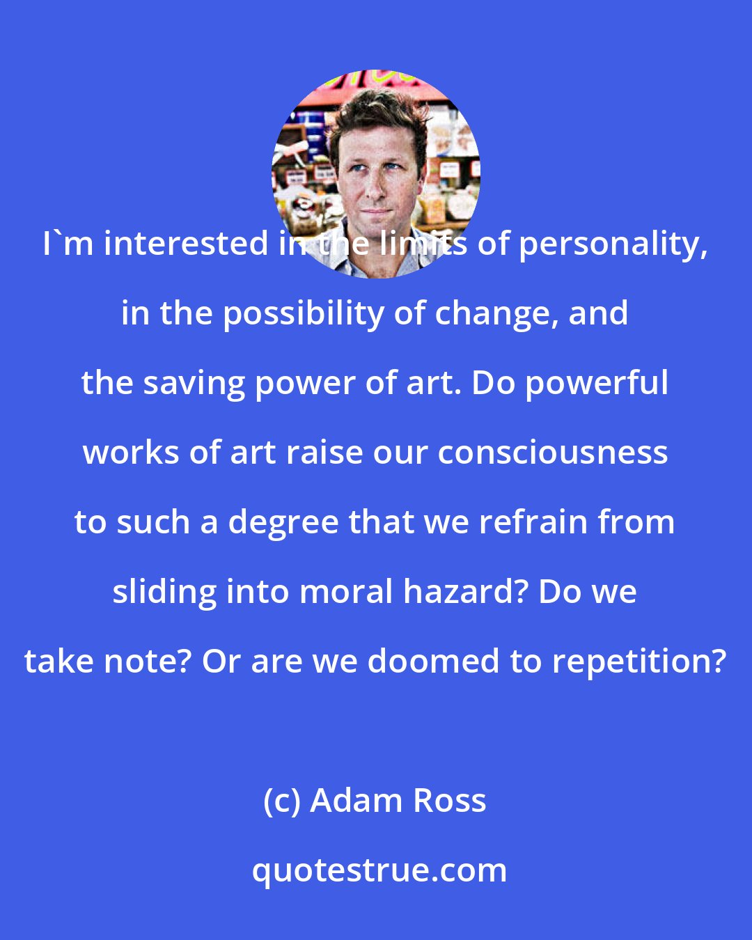Adam Ross: I'm interested in the limits of personality, in the possibility of change, and the saving power of art. Do powerful works of art raise our consciousness to such a degree that we refrain from sliding into moral hazard? Do we take note? Or are we doomed to repetition?