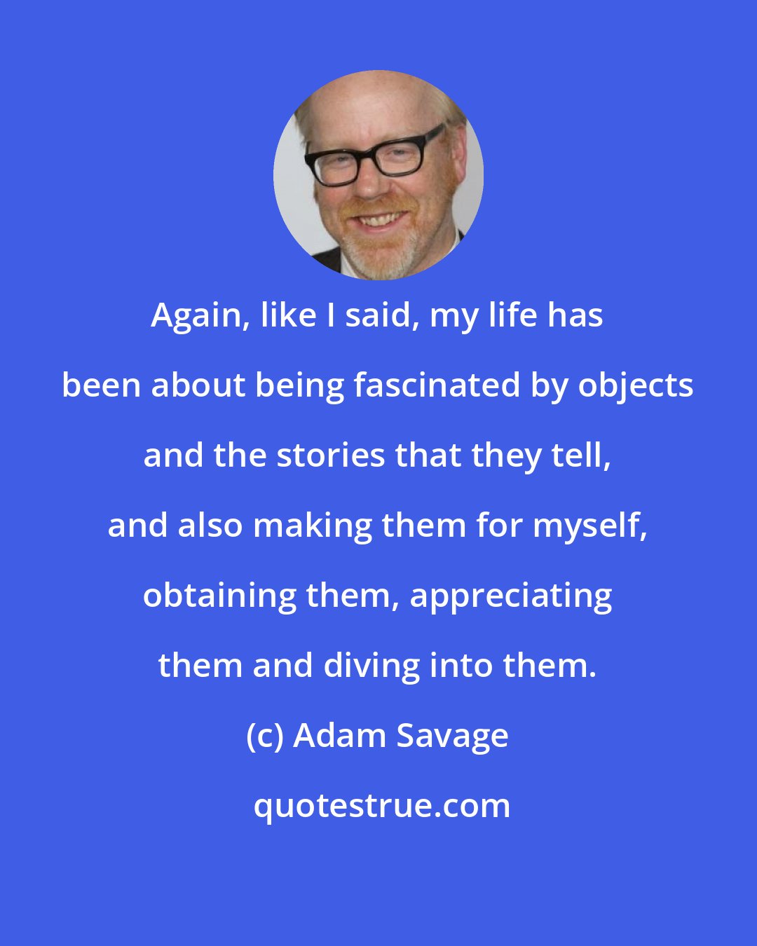 Adam Savage: Again, like I said, my life has been about being fascinated by objects and the stories that they tell, and also making them for myself, obtaining them, appreciating them and diving into them.