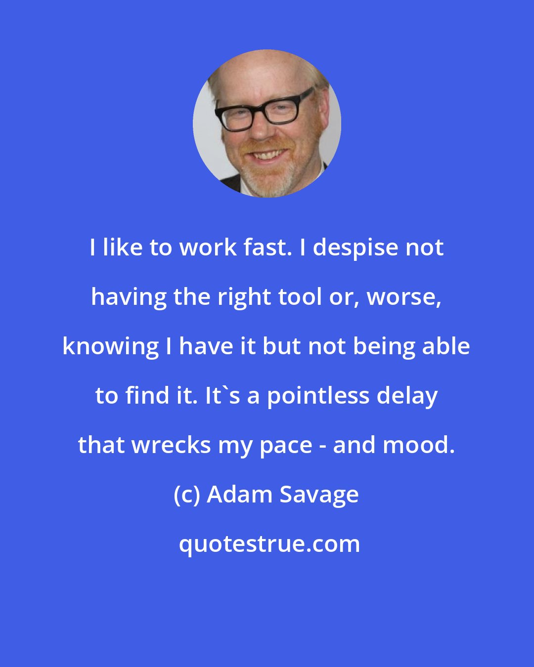 Adam Savage: I like to work fast. I despise not having the right tool or, worse, knowing I have it but not being able to find it. It's a pointless delay that wrecks my pace - and mood.