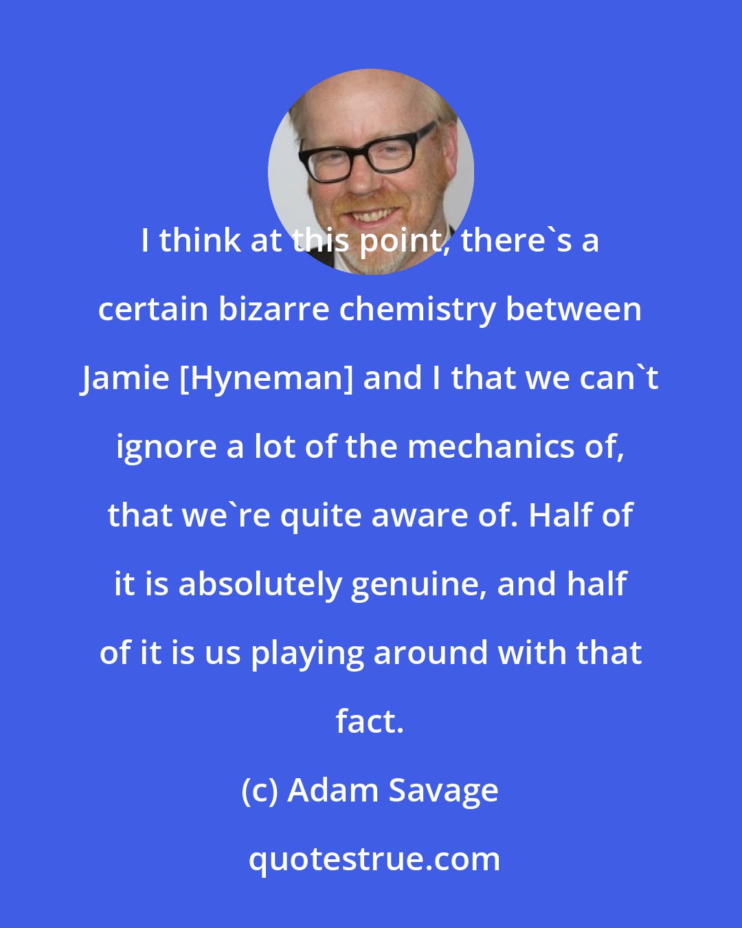 Adam Savage: I think at this point, there's a certain bizarre chemistry between Jamie [Hyneman] and I that we can't ignore a lot of the mechanics of, that we're quite aware of. Half of it is absolutely genuine, and half of it is us playing around with that fact.