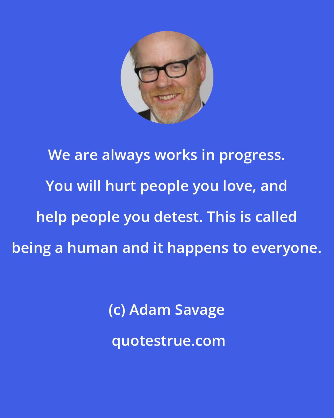 Adam Savage: We are always works in progress. You will hurt people you love, and help people you detest. This is called being a human and it happens to everyone.