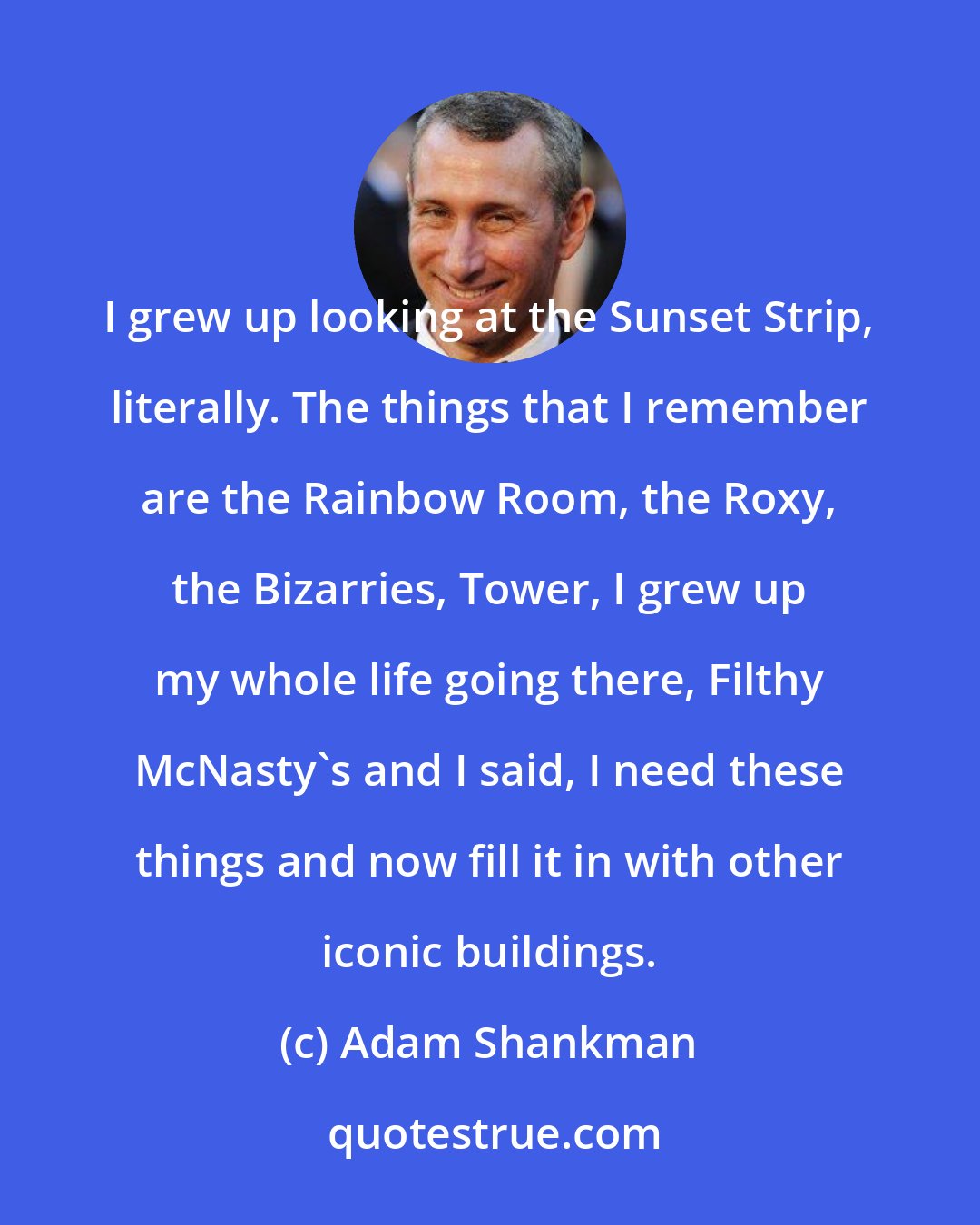Adam Shankman: I grew up looking at the Sunset Strip, literally. The things that I remember are the Rainbow Room, the Roxy, the Bizarries, Tower, I grew up my whole life going there, Filthy McNasty's and I said, I need these things and now fill it in with other iconic buildings.