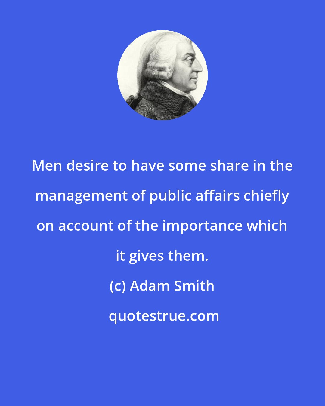Adam Smith: Men desire to have some share in the management of public affairs chiefly on account of the importance which it gives them.