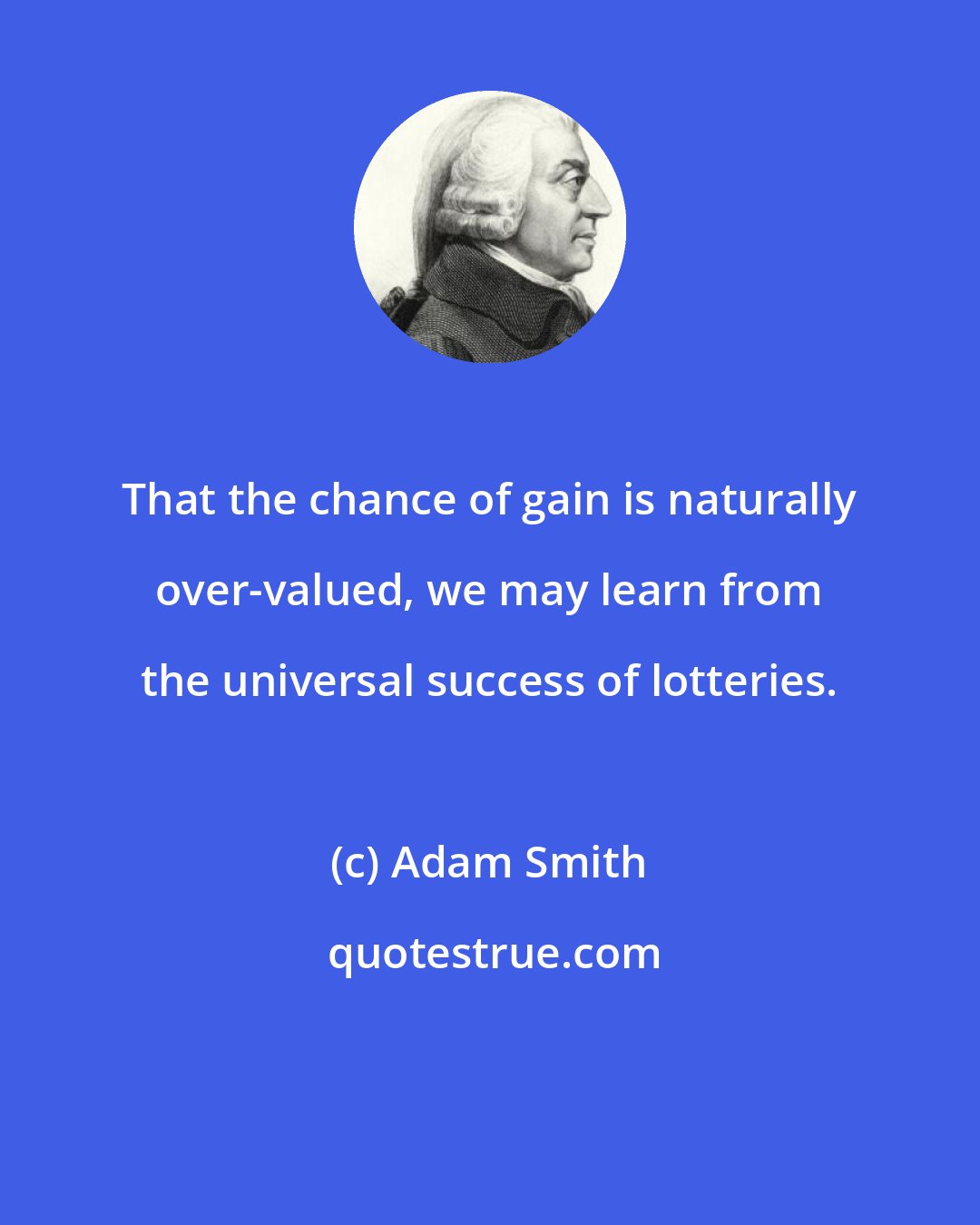 Adam Smith: That the chance of gain is naturally over-valued, we may learn from the universal success of lotteries.