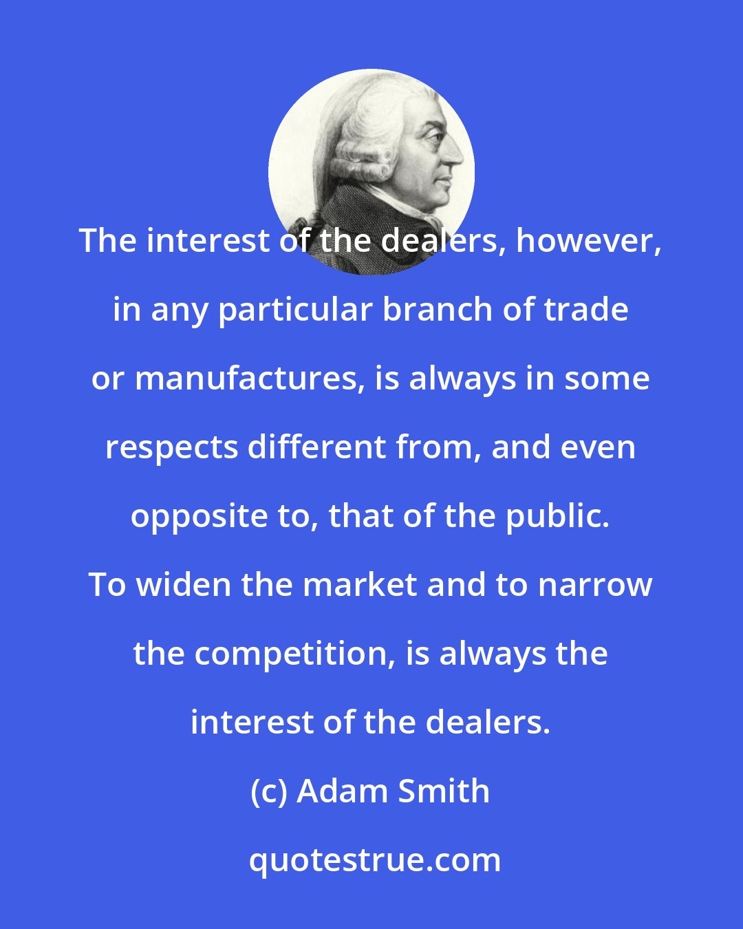 Adam Smith: The interest of the dealers, however, in any particular branch of trade or manufactures, is always in some respects different from, and even opposite to, that of the public. To widen the market and to narrow the competition, is always the interest of the dealers.