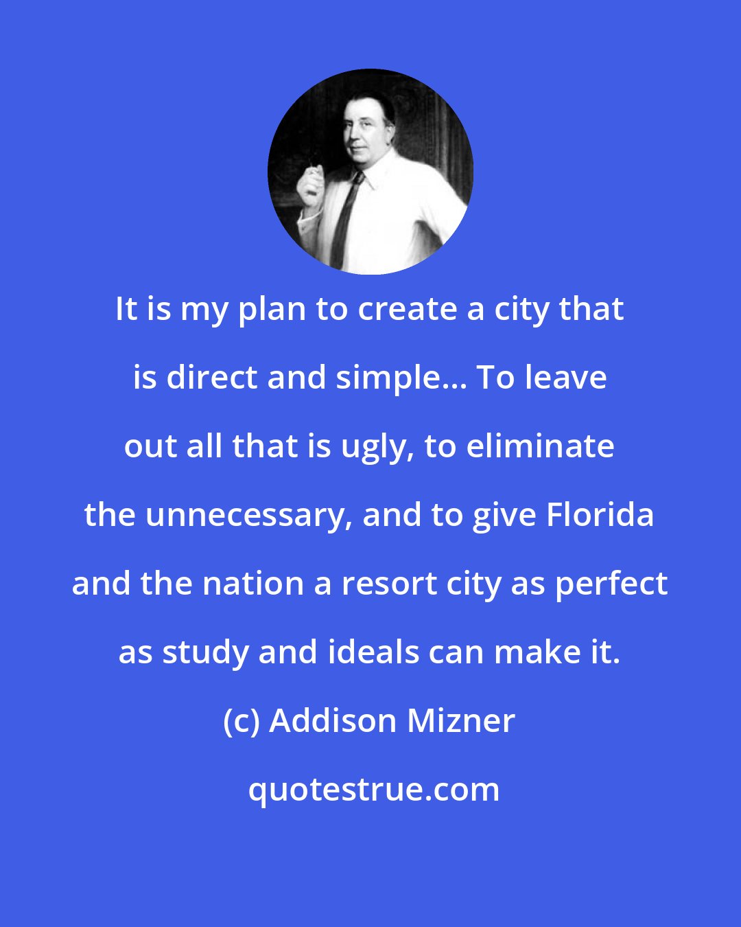 Addison Mizner: It is my plan to create a city that is direct and simple... To leave out all that is ugly, to eliminate the unnecessary, and to give Florida and the nation a resort city as perfect as study and ideals can make it.