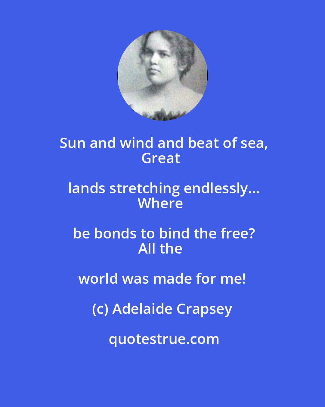 Adelaide Crapsey: Sun and wind and beat of sea,
Great lands stretching endlessly...
Where be bonds to bind the free?
All the world was made for me!