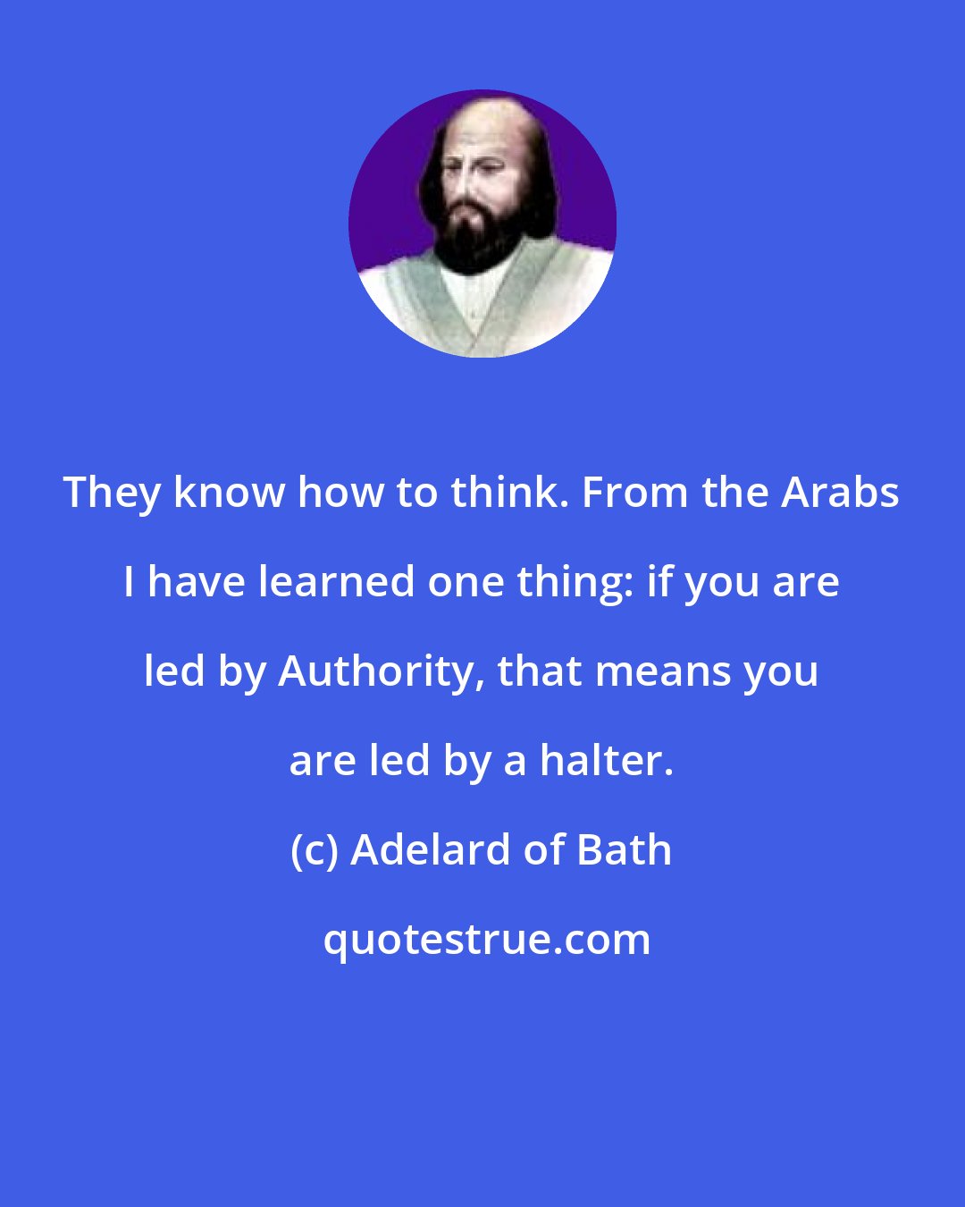 Adelard of Bath: They know how to think. From the Arabs I have learned one thing: if you are led by Authority, that means you are led by a halter.