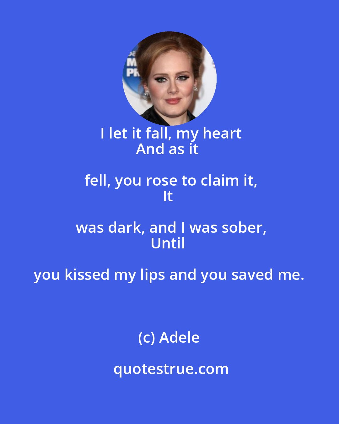Adele: I let it fall, my heart
And as it fell, you rose to claim it,
It was dark, and I was sober,
Until you kissed my lips and you saved me.