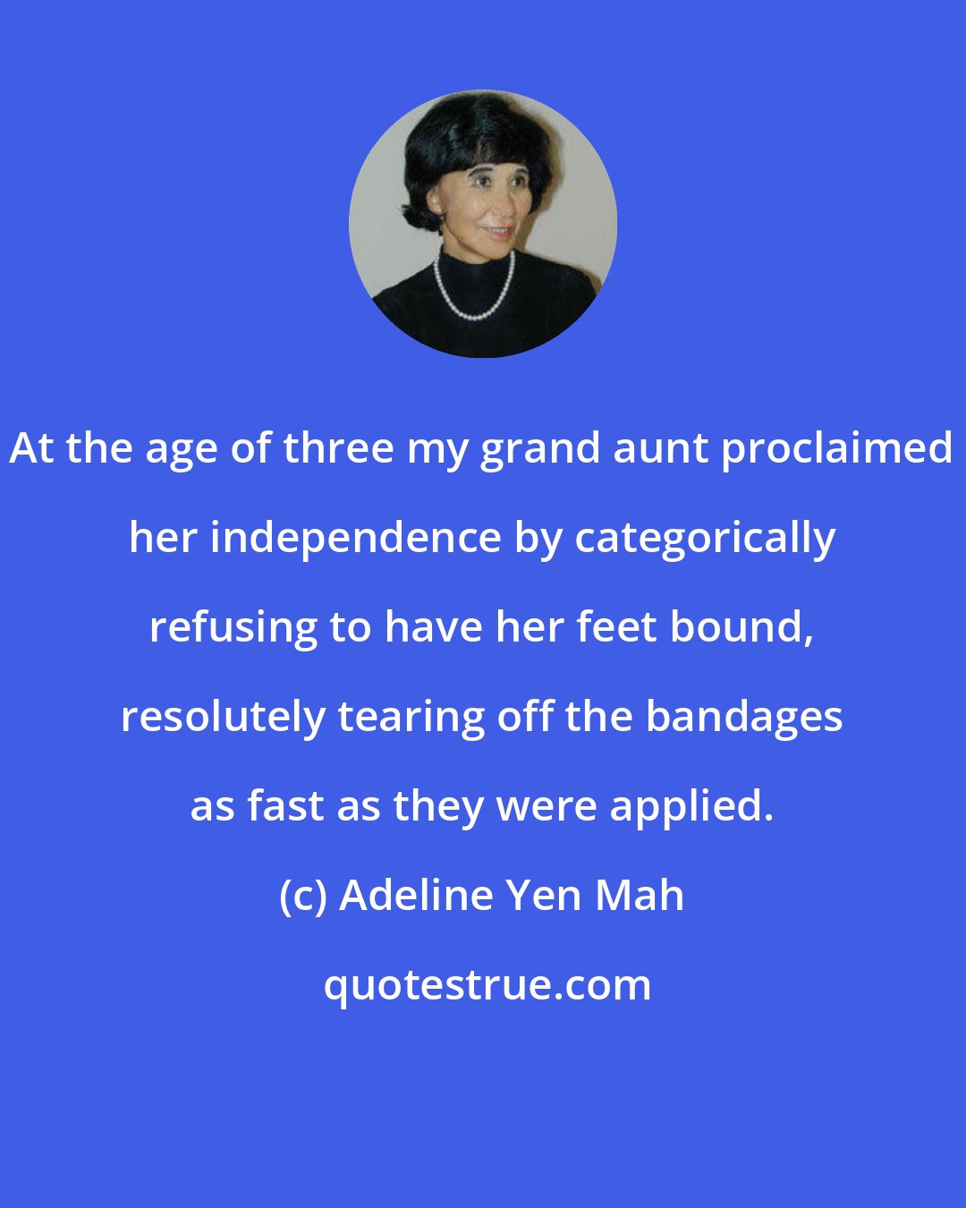 Adeline Yen Mah: At the age of three my grand aunt proclaimed her independence by categorically refusing to have her feet bound, resolutely tearing off the bandages as fast as they were applied.