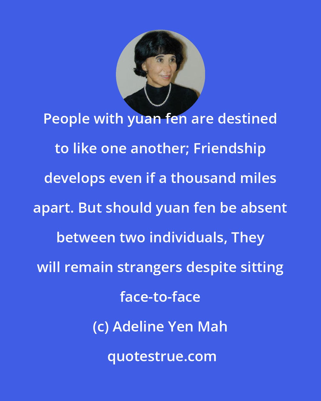 Adeline Yen Mah: People with yuan fen are destined to like one another; Friendship develops even if a thousand miles apart. But should yuan fen be absent between two individuals, They will remain strangers despite sitting face-to-face