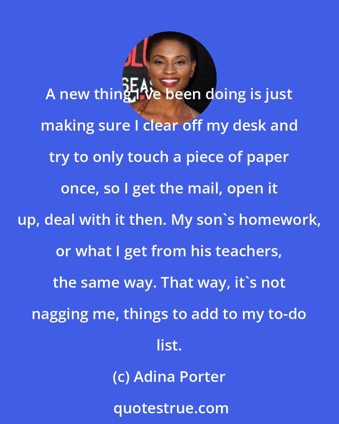 Adina Porter: A new thing I've been doing is just making sure I clear off my desk and try to only touch a piece of paper once, so I get the mail, open it up, deal with it then. My son's homework, or what I get from his teachers, the same way. That way, it's not nagging me, things to add to my to-do list.