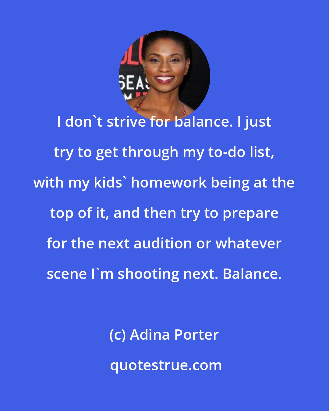 Adina Porter: I don't strive for balance. I just try to get through my to-do list, with my kids' homework being at the top of it, and then try to prepare for the next audition or whatever scene I'm shooting next. Balance.