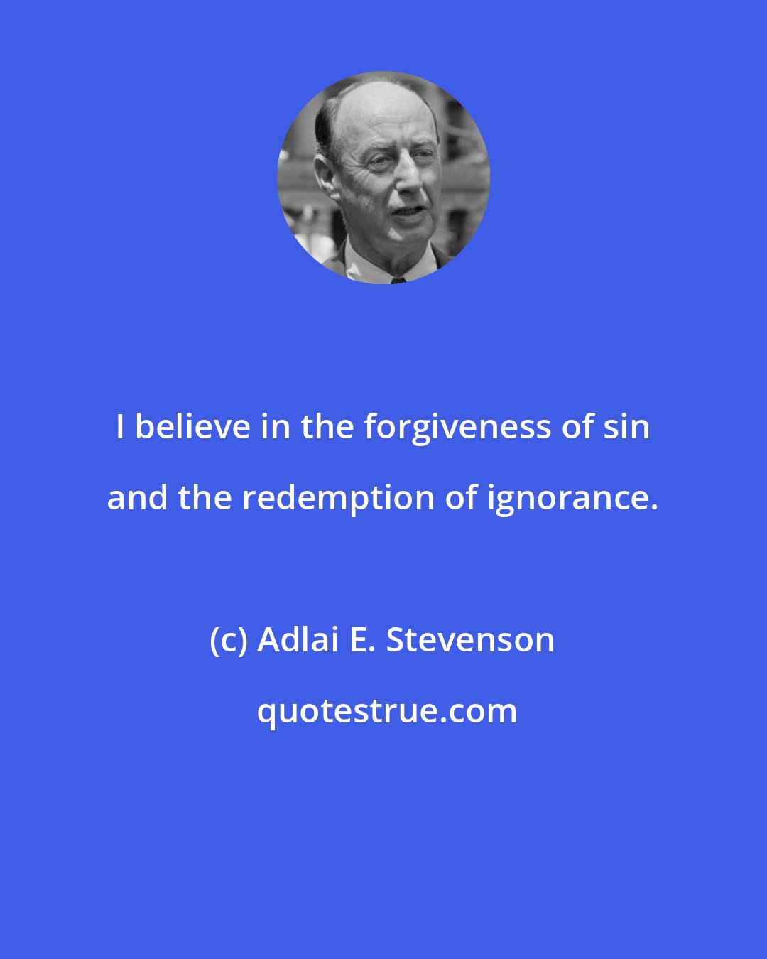Adlai E. Stevenson: I believe in the forgiveness of sin and the redemption of ignorance.