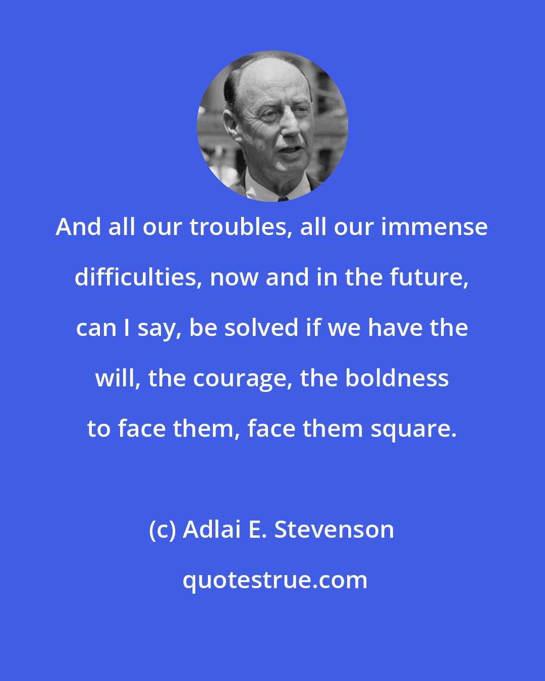 Adlai E. Stevenson: And all our troubles, all our immense difficulties, now and in the future, can I say, be solved if we have the will, the courage, the boldness to face them, face them square.