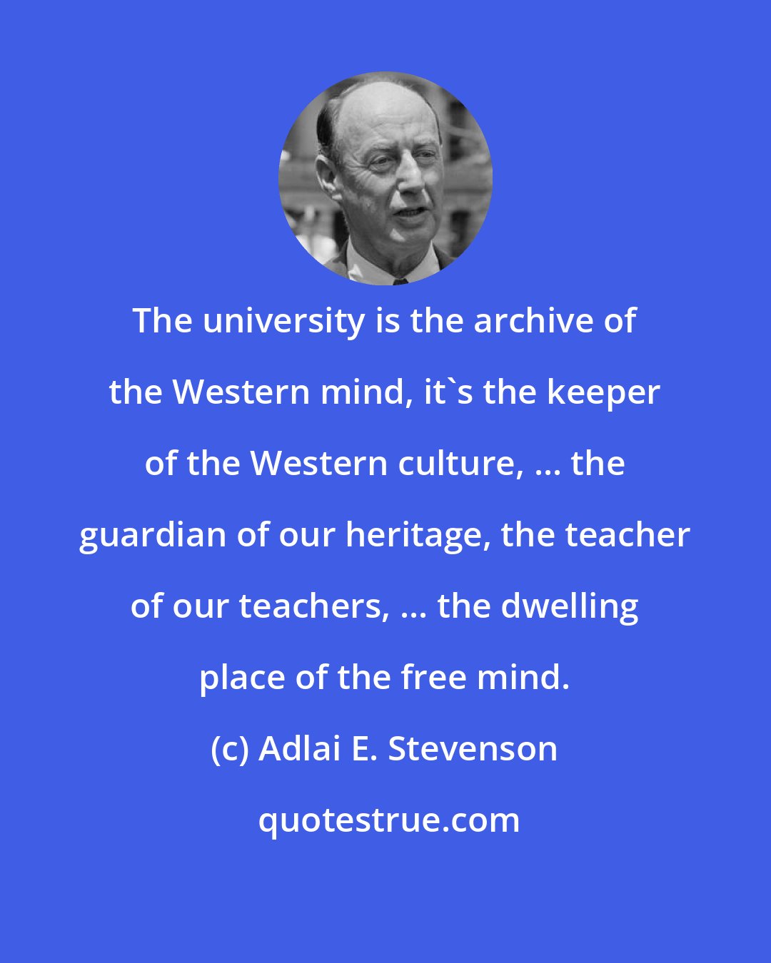 Adlai E. Stevenson: The university is the archive of the Western mind, it's the keeper of the Western culture, ... the guardian of our heritage, the teacher of our teachers, ... the dwelling place of the free mind.