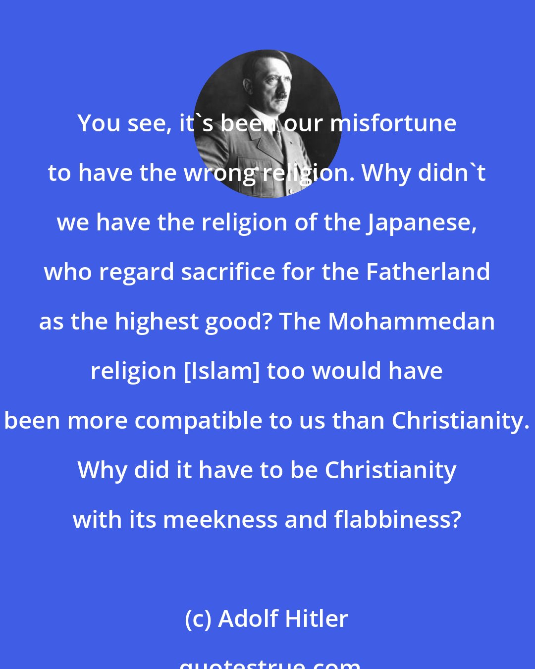 Adolf Hitler: You see, it's been our misfortune to have the wrong religion. Why didn't we have the religion of the Japanese, who regard sacrifice for the Fatherland as the highest good? The Mohammedan religion [Islam] too would have been more compatible to us than Christianity. Why did it have to be Christianity with its meekness and flabbiness?