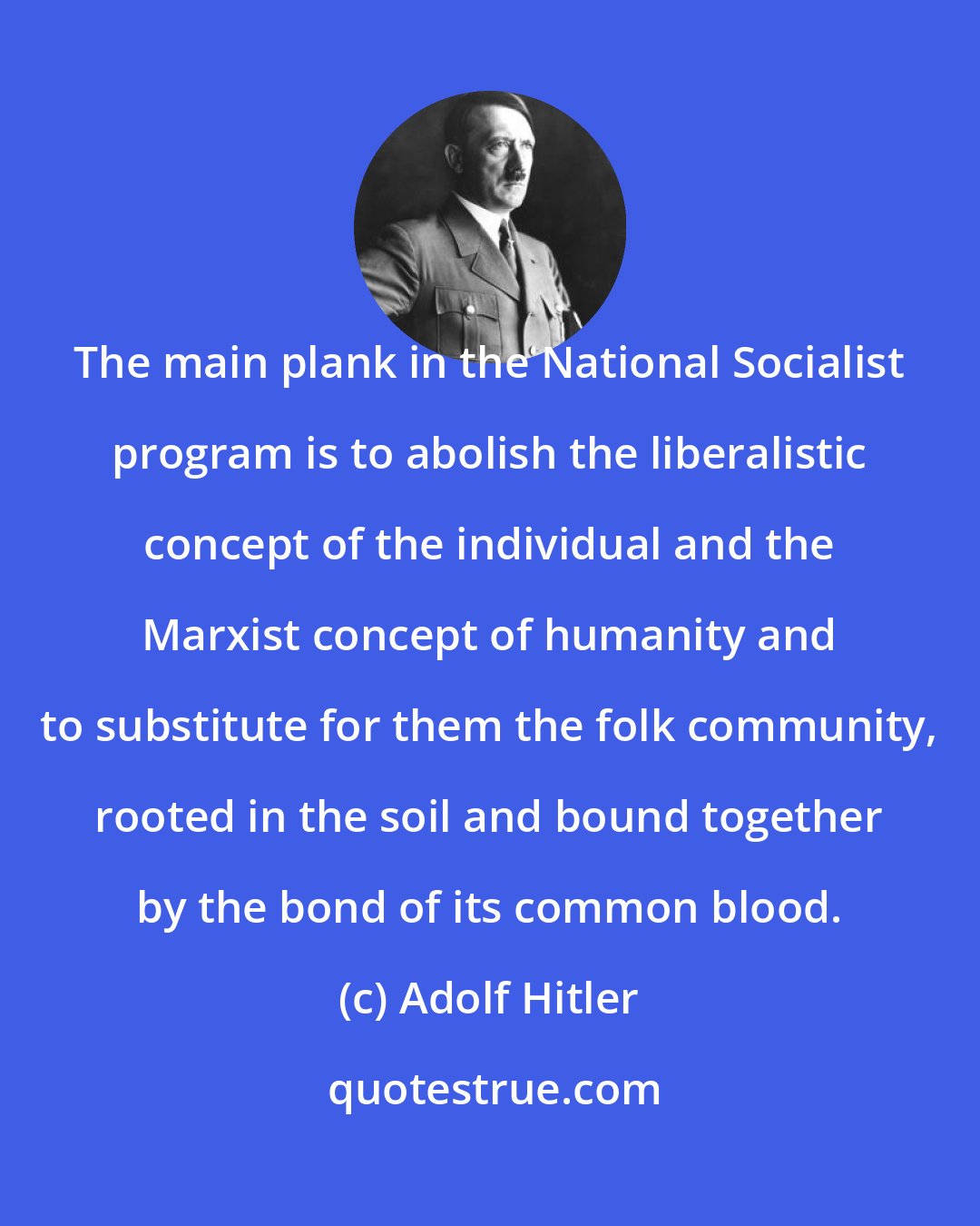 Adolf Hitler: The main plank in the National Socialist program is to abolish the liberalistic concept of the individual and the Marxist concept of humanity and to substitute for them the folk community, rooted in the soil and bound together by the bond of its common blood.
